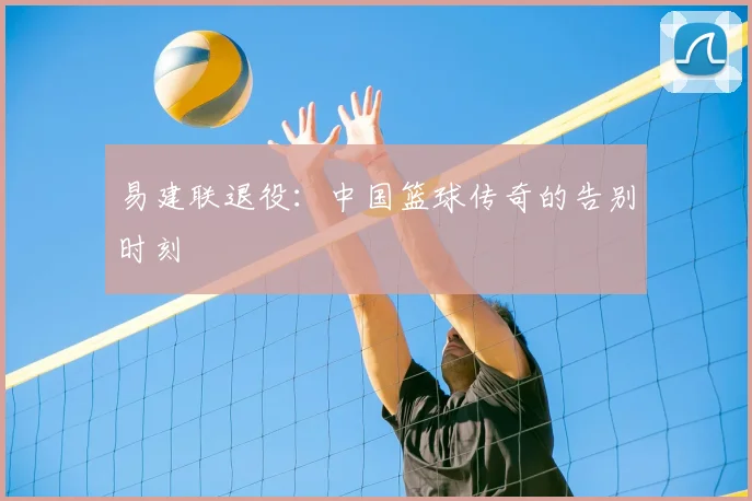 易建联退役：中国篮球传奇的告别时刻