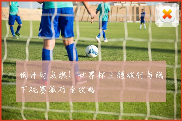 倒计时点燃!世界杯主题旅行与线下观赛派对全攻略