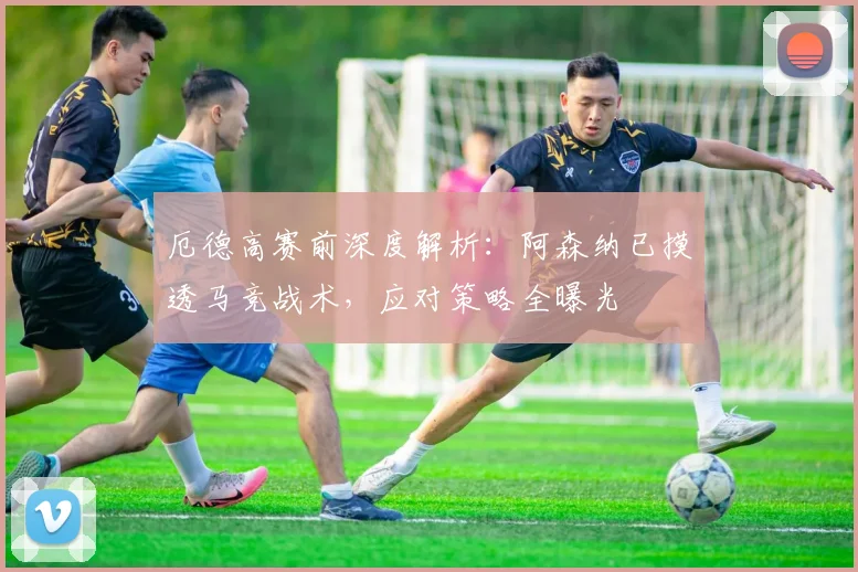 厄德高赛前深度解析：阿森纳已摸透马竞战术，应对策略全曝光