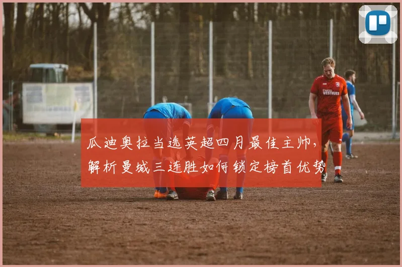 瓜迪奥拉当选英超四月最佳主帅，解析曼城三连胜如何锁定榜首优势