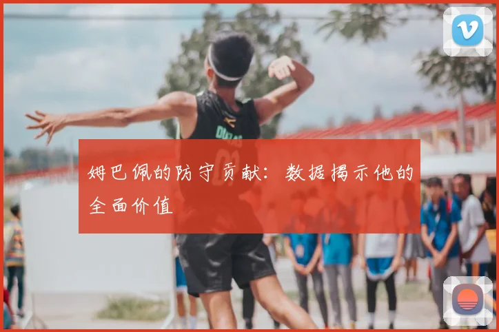 姆巴佩的防守贡献:数据揭示他的全面价值