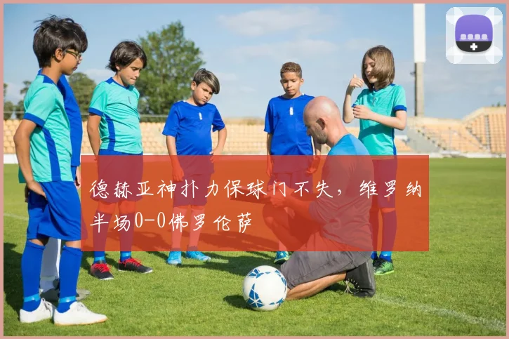 德赫亚神扑力保球门不失,维罗纳半场0-0佛罗伦萨