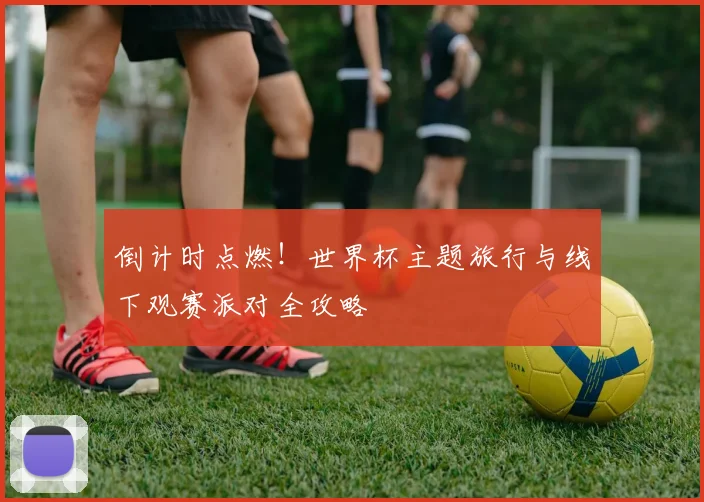 倒计时点燃!世界杯主题旅行与线下观赛派对全攻略