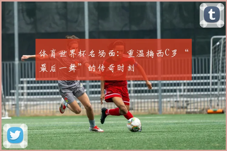 体育世界杯名场面：重温梅西C罗“最后一舞”的传奇时刻