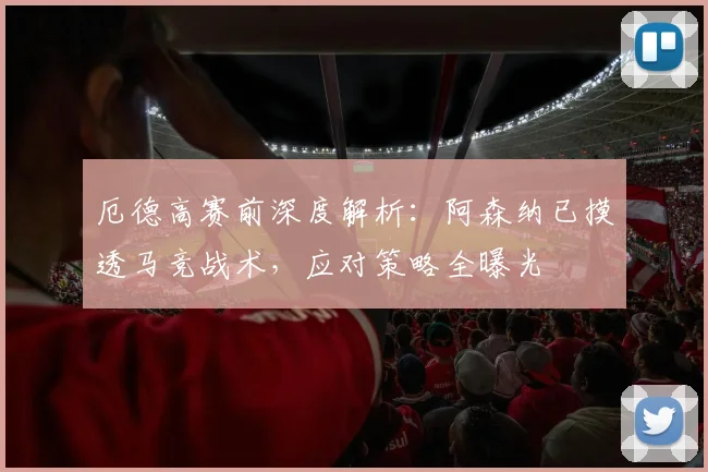 厄德高赛前深度解析：阿森纳已摸透马竞战术，应对策略全曝光