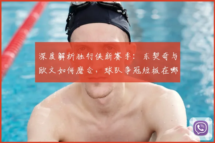 深度解析独行侠新赛季：东契奇与欧文如何磨合，球队争冠短板在哪？
