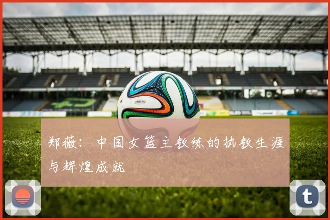 郑薇：中国女篮主教练的执教生涯与辉煌成就