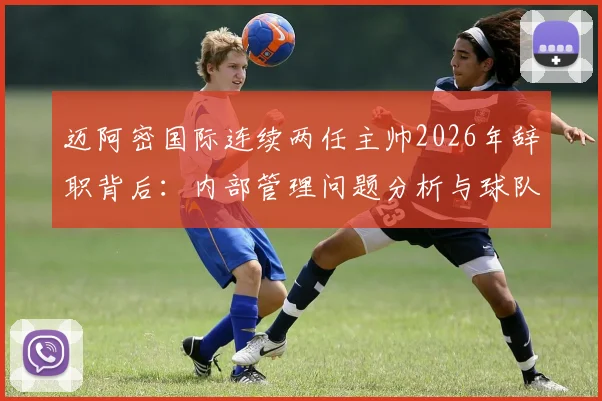迈阿密国际连续两任主帅2026年辞职背后:内部管理问题分析与球队调整方向探讨